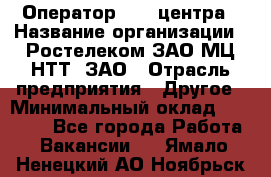 Оператор Call-центра › Название организации ­ Ростелеком ЗАО МЦ НТТ, ЗАО › Отрасль предприятия ­ Другое › Минимальный оклад ­ 17 000 - Все города Работа » Вакансии   . Ямало-Ненецкий АО,Ноябрьск г.